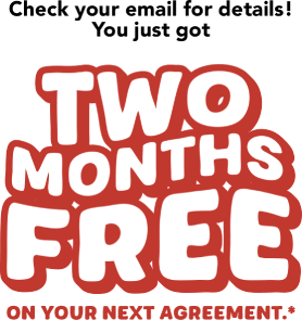 Check your email for details! You just got TWO MONTHS FREE on your next agreement.*